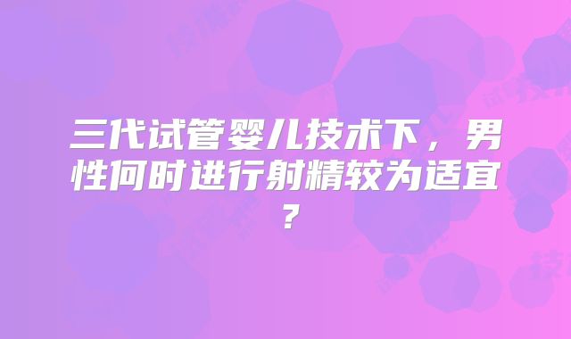 三代试管婴儿技术下，男性何时进行射精较为适宜？
