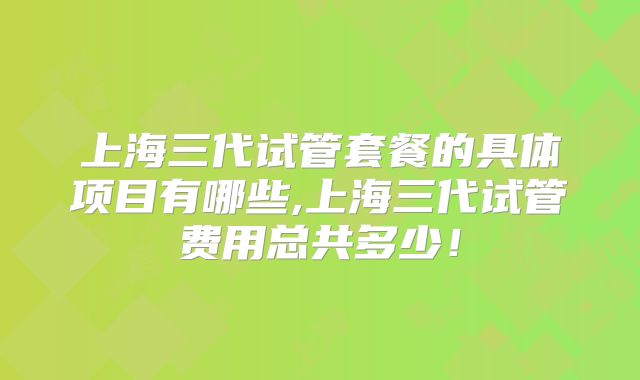 上海三代试管套餐的具体项目有哪些,上海三代试管费用总共多少！