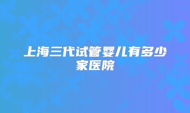 上海三代试管婴儿有多少家医院
