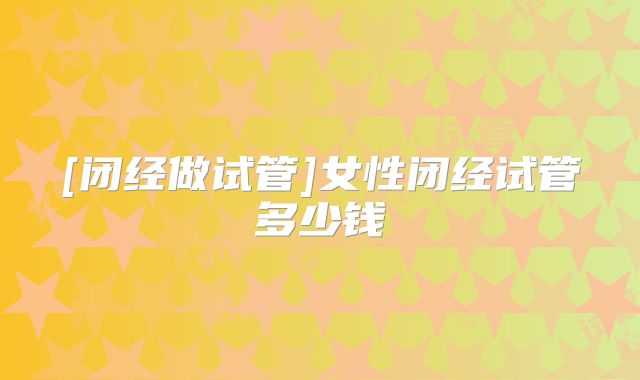 [闭经做试管]女性闭经试管多少钱