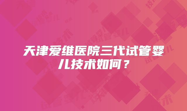 天津爱维医院三代试管婴儿技术如何?