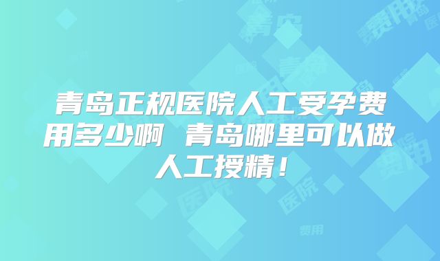青岛正规医院人工受孕费用多少啊 青岛哪里可以做人工授精！