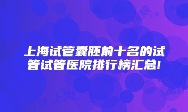 上海试管囊胚前十名的试管试管医院排行榜汇总!