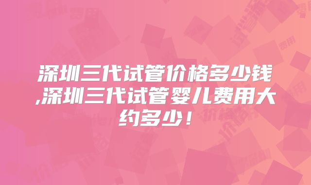 深圳三代试管价格多少钱,深圳三代试管婴儿费用大约多少！