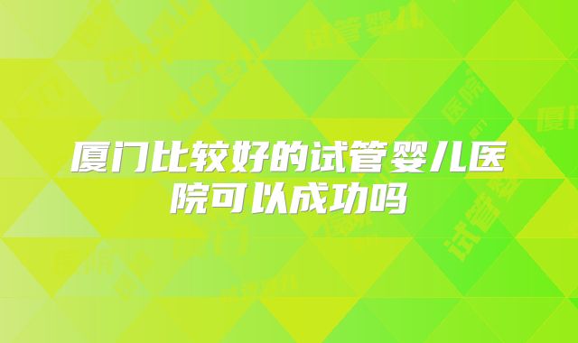 厦门比较好的试管婴儿医院可以成功吗