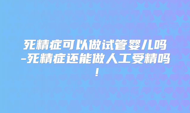 死精症可以做试管婴儿吗-死精症还能做人工受精吗！