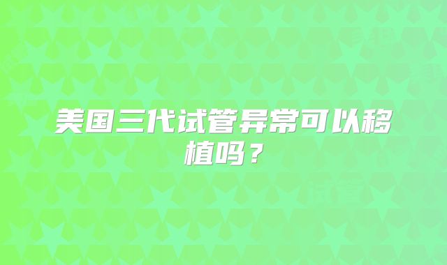 美国三代试管异常可以移植吗？