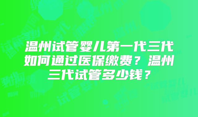 温州试管婴儿第一代三代如何通过医保缴费？温州三代试管多少钱？