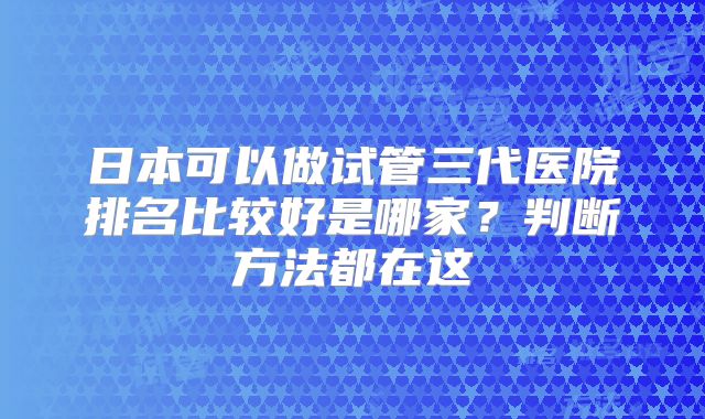 日本可以做试管三代医院排名比较好是哪家?判断方法都在这