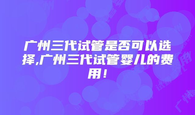 广州三代试管是否可以选择,广州三代试管婴儿的费用！