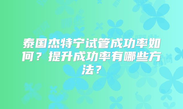 泰国杰特宁试管成功率如何？提升成功率有哪些方法？