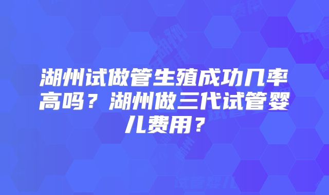 湖州试做管生殖成功几率高吗?湖州做三代试管婴儿费用?