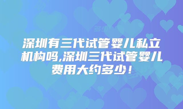 深圳有三代试管婴儿私立机构吗,深圳三代试管婴儿费用大约多少！