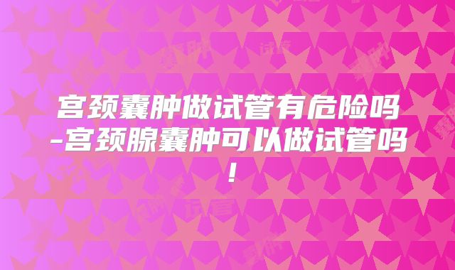 宫颈囊肿做试管有危险吗-宫颈腺囊肿可以做试管吗!