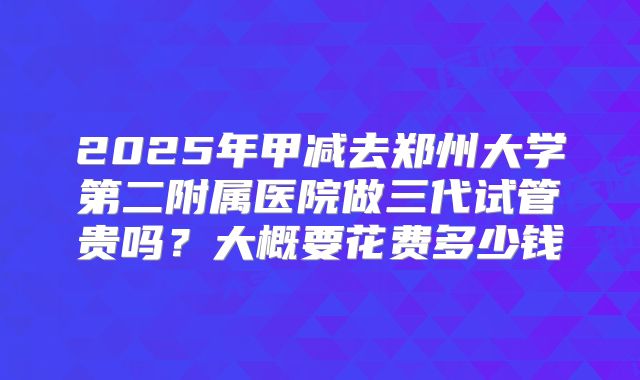 2025年甲减去郑州大学第二附属医院做三代试管贵吗?大概要花费多少钱