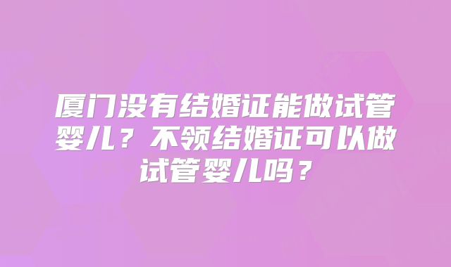 厦门没有结婚证能做试管婴儿?不领结婚证可以做试管婴儿吗?
