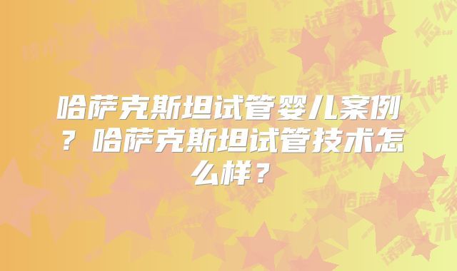 哈萨克斯坦试管婴儿案例？哈萨克斯坦试管技术怎么样？