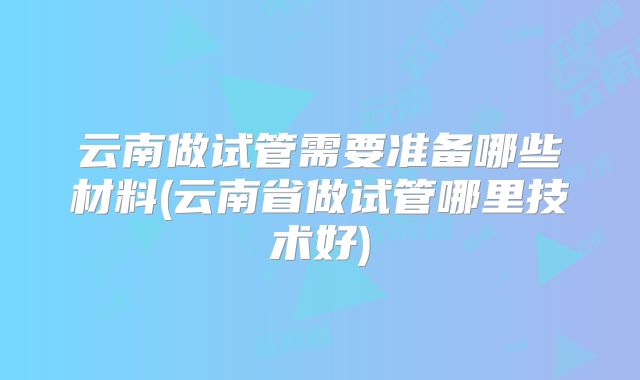 云南做试管需要准备哪些材料(云南省做试管哪里技术好)