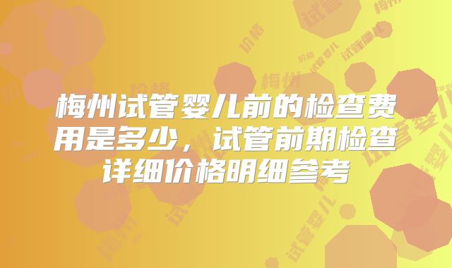 梅州试管婴儿前的检查费用是多少，试管前期检查详细价格明细参考