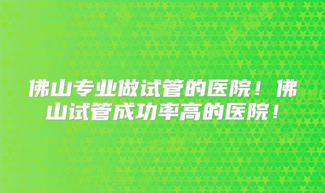 佛山专业做试管的医院！佛山试管成功率高的医院！