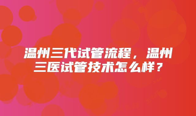 温州三代试管流程，温州三医试管技术怎么样？