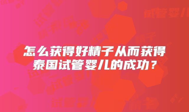 怎么获得好精子从而获得泰国试管婴儿的成功？