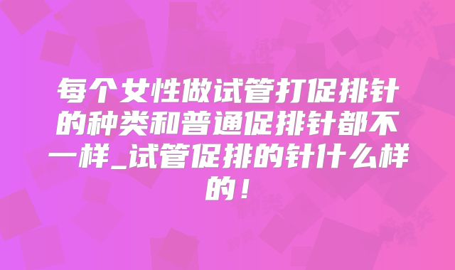 每个女性做试管打促排针的种类和普通促排针都不一样_试管促排的针什么样的！