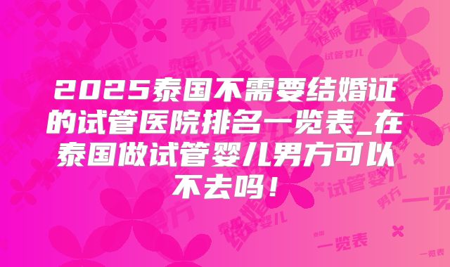 2025泰国不需要结婚证的试管医院排名一览表_在泰国做试管婴儿男方可以不去吗！