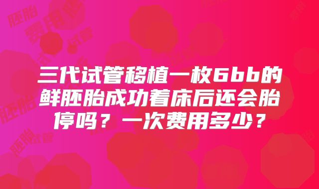 三代试管移植一枚6bb的鲜胚胎成功着床后还会胎停吗？一次费用多少？