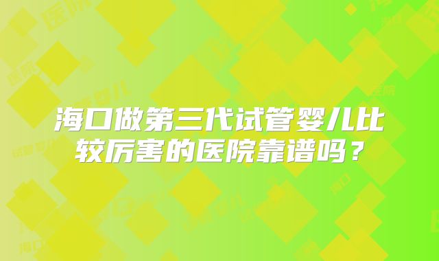 海口做第三代试管婴儿比较厉害的医院靠谱吗？