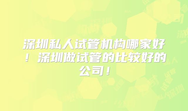 深圳私人试管机构哪家好!深圳做试管的比较好的公司!