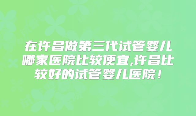 在许昌做第三代试管婴儿哪家医院比较便宜,许昌比较好的试管婴儿医院！