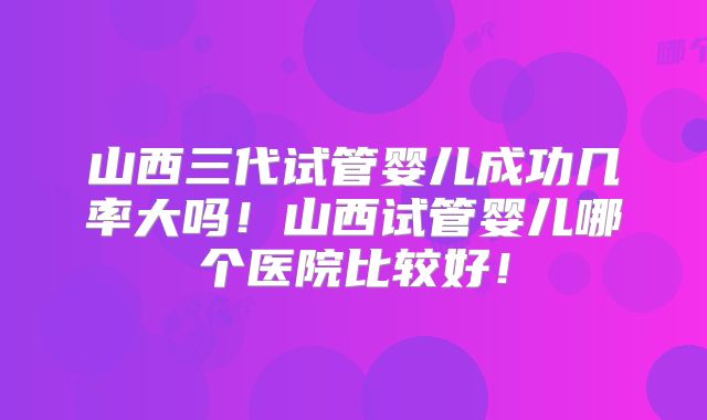 山西三代试管婴儿成功几率大吗!山西试管婴儿哪个医院比较好!