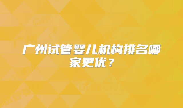 广州试管婴儿机构排名哪家更优?