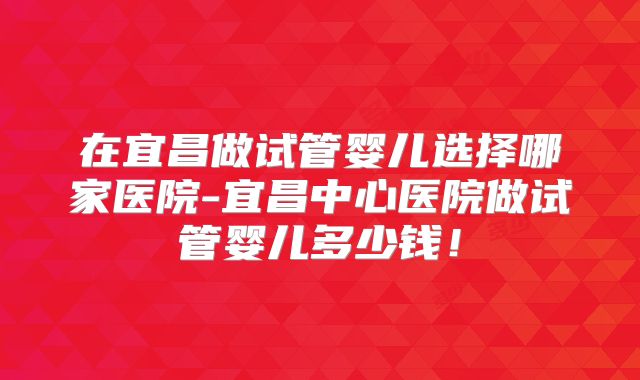 在宜昌做试管婴儿选择哪家医院-宜昌中心医院做试管婴儿多少钱！