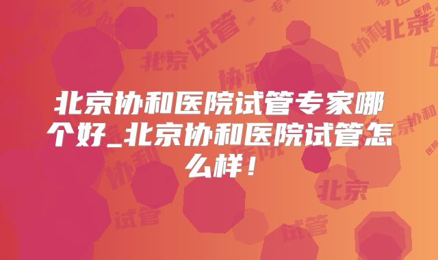 北京协和医院试管专家哪个好_北京协和医院试管怎么样！