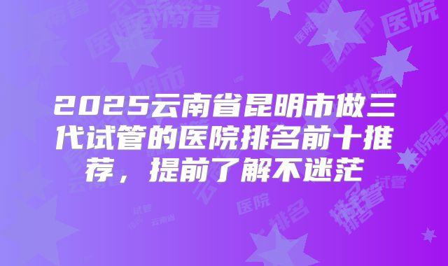 2025云南省昆明市做三代试管的医院排名前十推荐，提前了解不迷茫
