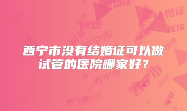 西宁市没有结婚证可以做试管的医院哪家好？