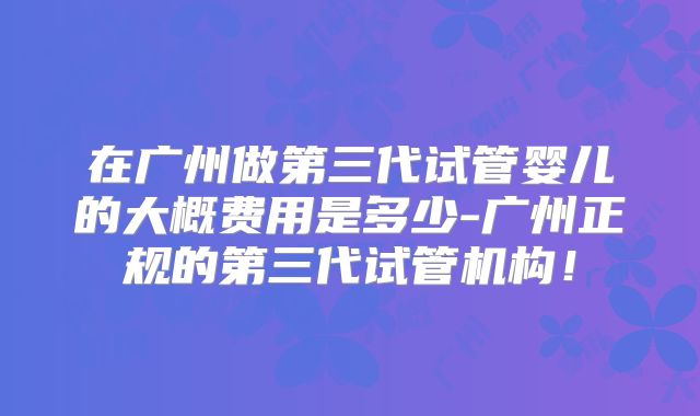 在广州做第三代试管婴儿的大概费用是多少-广州正规的第三代试管机构！