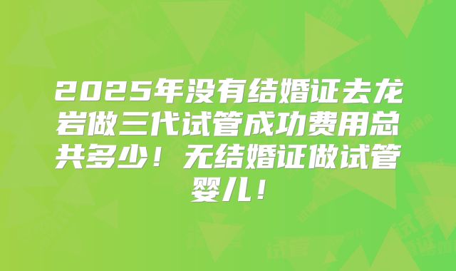 2025年没有结婚证去龙岩做三代试管成功费用总共多少！无结婚证做试管婴儿！