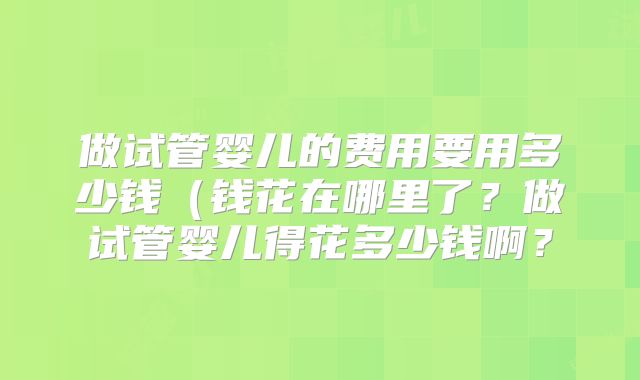 做试管婴儿的费用要用多少钱（钱花在哪里了？做试管婴儿得花多少钱啊？