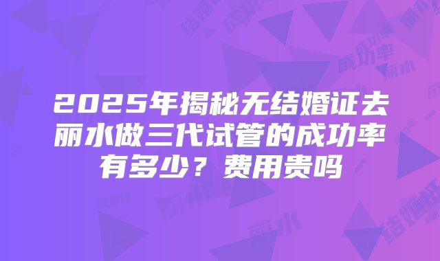 2025年揭秘无结婚证去丽水做三代试管的成功率有多少?费用贵吗