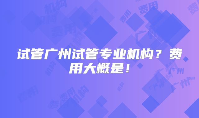 试管广州试管专业机构？费用大概是！