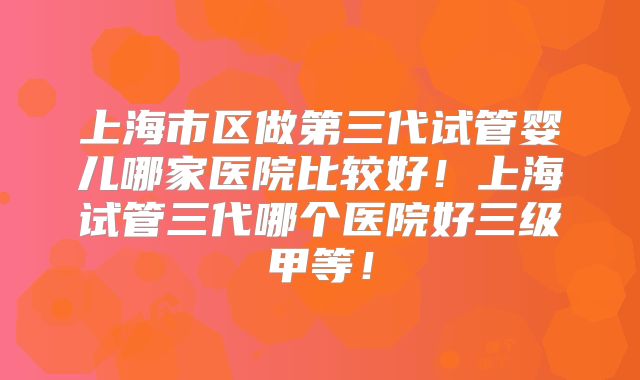 上海市区做第三代试管婴儿哪家医院比较好!上海试管三代哪个医院好三级甲等!