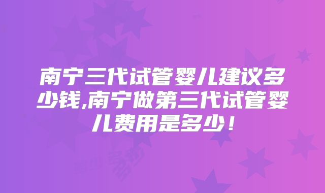 南宁三代试管婴儿建议多少钱,南宁做第三代试管婴儿费用是多少!