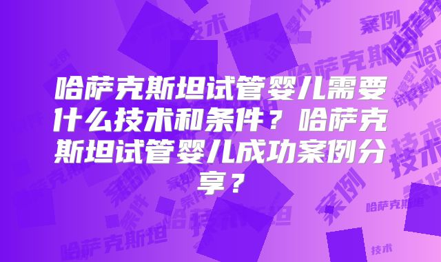 哈萨克斯坦试管婴儿需要什么技术和条件?哈萨克斯坦试管婴儿成功案例分享?