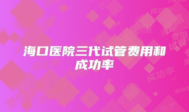 海口医院三代试管费用和成功率