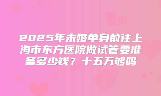 2025年未婚单身前往上海市东方医院做试管要准备多少钱?十五万够吗