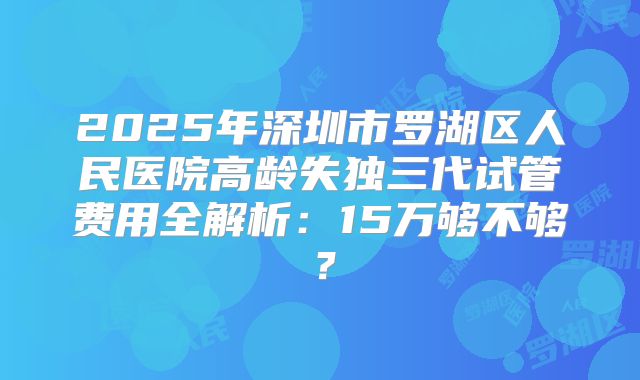 2025年深圳市罗湖区人民医院高龄失独三代试管费用全解析:15万够不够?