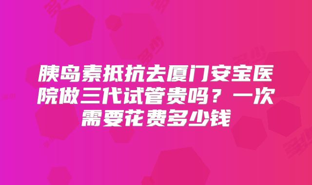 胰岛素抵抗去厦门安宝医院做三代试管贵吗?一次需要花费多少钱